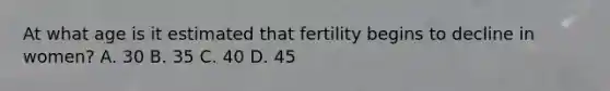 At what age is it estimated that fertility begins to decline in women? A. 30 B. 35 C. 40 D. 45