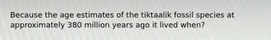 Because the age estimates of the tiktaalik fossil species at approximately 380 million years ago it lived when?