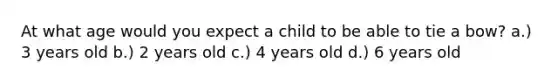 At what age would you expect a child to be able to tie a bow? a.) 3 years old b.) 2 years old c.) 4 years old d.) 6 years old