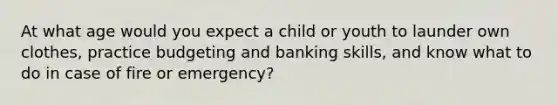 At what age would you expect a child or youth to launder own clothes, practice budgeting and banking skills, and know what to do in case of fire or emergency?