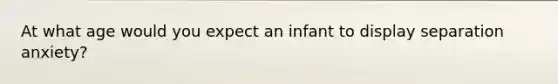 At what age would you expect an infant to display separation anxiety?