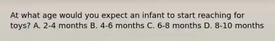 At what age would you expect an infant to start reaching for toys? A. 2-4 months B. 4-6 months C. 6-8 months D. 8-10 months