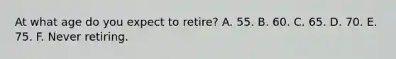 At what age do you expect to retire? A. 55. B. 60. C. 65. D. 70. E. 75. F. Never retiring.