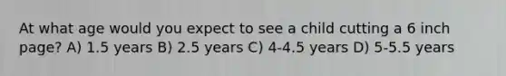 At what age would you expect to see a child cutting a 6 inch page? A) 1.5 years B) 2.5 years C) 4-4.5 years D) 5-5.5 years