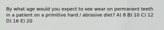 By what age would you expect to see wear on permanent teeth in a patient on a primitive hard / abrasive diet? A) 8 B) 10 C) 12 D) 16 E) 20