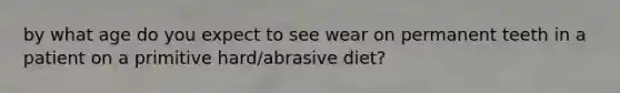 by what age do you expect to see wear on permanent teeth in a patient on a primitive hard/abrasive diet?