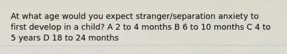 At what age would you expect stranger/separation anxiety to first develop in a child? A 2 to 4 months B 6 to 10 months C 4 to 5 years D 18 to 24 months