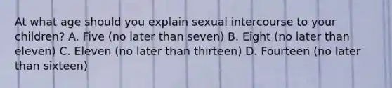 At what age should you explain sexual intercourse to your children? A. Five (no later than seven) B. Eight (no later than eleven) C. Eleven (no later than thirteen) D. Fourteen (no later than sixteen)