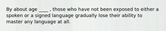 By about age ____ , those who have not been exposed to either a spoken or a signed language gradually lose their ability to master any language at all.