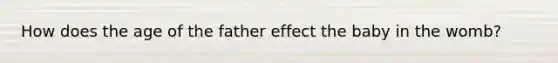 How does the age of the father effect the baby in the womb?