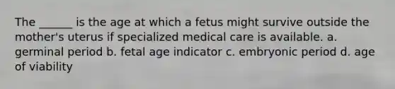 The ______ is the age at which a fetus might survive outside the mother's uterus if specialized medical care is available. a. germinal period b. fetal age indicator c. embryonic period d. age of viability