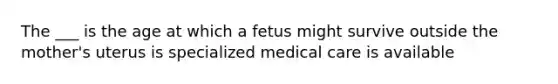 The ___ is the age at which a fetus might survive outside the mother's uterus is specialized medical care is available