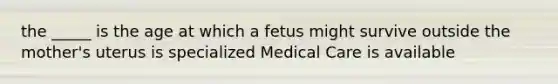 the _____ is the age at which a fetus might survive outside the mother's uterus is specialized Medical Care is available