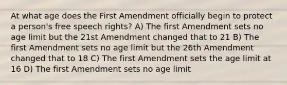 At what age does the First Amendment officially begin to protect a person's free speech rights? A) The first Amendment sets no age limit but the 2<a href='https://www.questionai.com/knowledge/kF7xVofsgp-1st-amendment' class='anchor-knowledge'>1st amendment</a> changed that to 21 B) The first Amendment sets no age limit but the 26th Amendment changed that to 18 C) The first Amendment sets the age limit at 16 D) The first Amendment sets no age limit