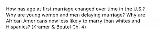 How has age at first marriage changed over time in the U.S.? Why are young women and men delaying marriage? Why are African Americans now less likely to marry than whites and Hispanics? (Kramer & Beutel Ch. 4)