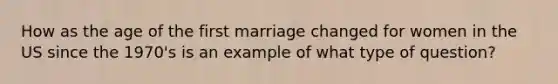 How as the age of the first marriage changed for women in the US since the 1970's is an example of what type of question?