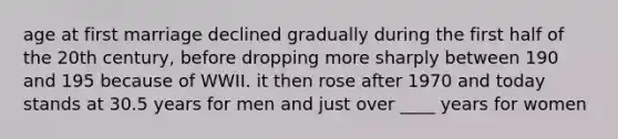 age at first marriage declined gradually during the first half of the 20th century, before dropping more sharply between 190 and 195 because of WWII. it then rose after 1970 and today stands at 30.5 years for men and just over ____ years for women