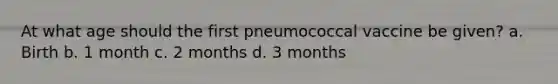 At what age should the first pneumococcal vaccine be given? a. Birth b. 1 month c. 2 months d. 3 months