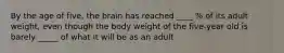 By the age of five, the brain has reached ____ % of its adult weight, even though the body weight of the five-year old is barely _____ of what it will be as an adult