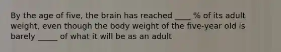 By the age of five, the brain has reached ____ % of its adult weight, even though the body weight of the five-year old is barely _____ of what it will be as an adult