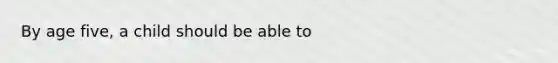 By age five, a child should be able to