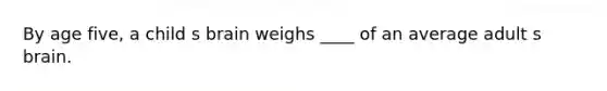 By age five, a child s brain weighs ____ of an average adult s brain.