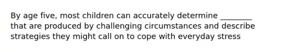 By age five, most children can accurately determine ________ that are produced by challenging circumstances and describe strategies they might call on to cope with everyday stress