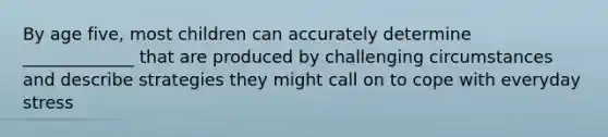 By age five, most children can accurately determine _____________ that are produced by challenging circumstances and describe strategies they might call on to cope with everyday stress