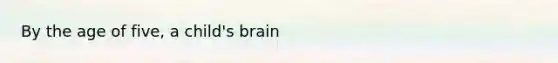 By the age of five, a child's brain