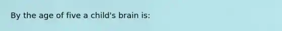 By the age of five a child's brain is: