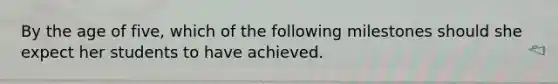 By the age of five, which of the following milestones should she expect her students to have achieved.