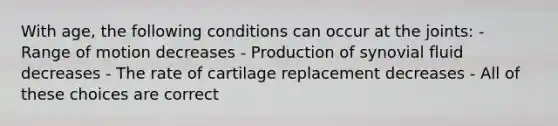 With age, the following conditions can occur at the joints: - Range of motion decreases - Production of synovial fluid decreases - The rate of cartilage replacement decreases - All of these choices are correct