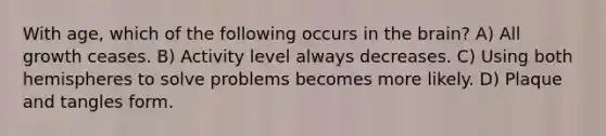 With age, which of the following occurs in the brain? A) All growth ceases. B) Activity level always decreases. C) Using both hemispheres to solve problems becomes more likely. D) Plaque and tangles form.