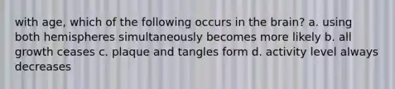 with age, which of the following occurs in the brain? a. using both hemispheres simultaneously becomes more likely b. all growth ceases c. plaque and tangles form d. activity level always decreases
