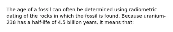 The age of a fossil can often be determined using radiometric dating of the rocks in which the fossil is found. Because uranium-238 has a half-life of 4.5 billion years, it means that: