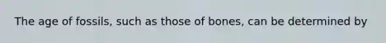 The age of fossils, such as those of bones, can be determined by