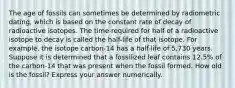 The age of fossils can sometimes be determined by radiometric dating, which is based on the constant rate of decay of radioactive isotopes. The time required for half of a radioactive isotope to decay is called the half-life of that isotope. For example, the isotope carbon-14 has a half-life of 5,730 years. Suppose it is determined that a fossilized leaf contains 12.5% of the carbon-14 that was present when the fossil formed. How old is the fossil? Express your answer numerically.