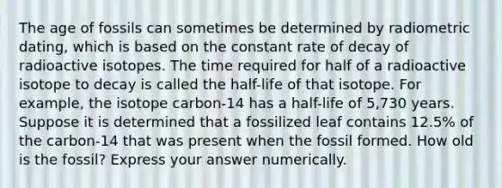 The age of fossils can sometimes be determined by radiometric dating, which is based on the constant rate of decay of radioactive isotopes. The time required for half of a radioactive isotope to decay is called the half-life of that isotope. For example, the isotope carbon-14 has a half-life of 5,730 years. Suppose it is determined that a fossilized leaf contains 12.5% of the carbon-14 that was present when the fossil formed. How old is the fossil? Express your answer numerically.