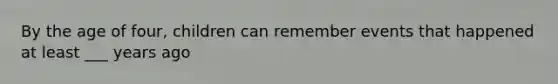 By the age of four, children can remember events that happened at least ___ years ago