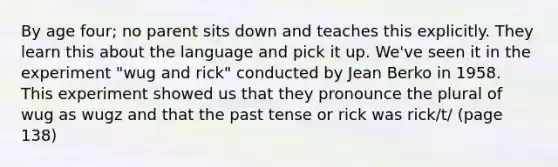 By age four; no parent sits down and teaches this explicitly. They learn this about the language and pick it up. We've seen it in the experiment "wug and rick" conducted by Jean Berko in 1958. This experiment showed us that they pronounce the plural of wug as wugz and that the past tense or rick was rick/t/ (page 138)