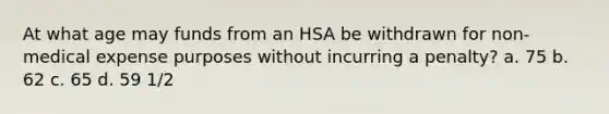 At what age may funds from an HSA be withdrawn for non-medical expense purposes without incurring a penalty? a. 75 b. 62 c. 65 d. 59 1/2