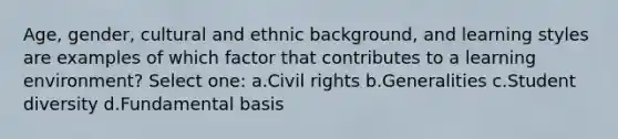 Age, gender, cultural and ethnic background, and learning styles are examples of which factor that contributes to a learning environment? Select one: a.Civil rights b.Generalities c.Student diversity d.Fundamental basis