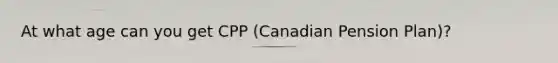 At what age can you get CPP (Canadian Pension Plan)?