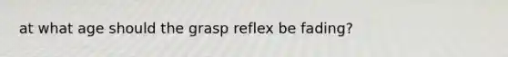 at what age should the grasp reflex be fading?