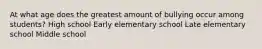 At what age does the greatest amount of bullying occur among students? High school Early elementary school Late elementary school Middle school