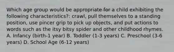 Which age group would be appropriate for a child exhibiting the following characteristics?: crawl, pull themselves to a standing position, use pincer grip to pick up objects, and put actions to words such as the itsy bitsy spider and other childhood rhymes. A. Infancy (birth-1 year) B. Toddler (1-3 years) C. Preschool (3-6 years) D. School Age (6-12 years)