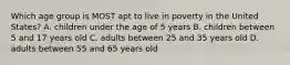 Which age group is MOST apt to live in poverty in the United States? A. children under the age of 5 years B. children between 5 and 17 years old C. adults between 25 and 35 years old D. adults between 55 and 65 years old