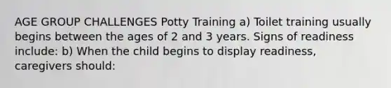 AGE GROUP CHALLENGES Potty Training a) Toilet training usually begins between the ages of 2 and 3 years. Signs of readiness include: b) When the child begins to display readiness, caregivers should: