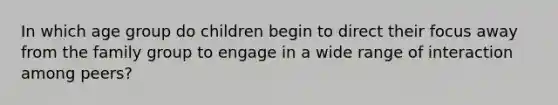 In which age group do children begin to direct their focus away from the family group to engage in a wide range of interaction among peers?