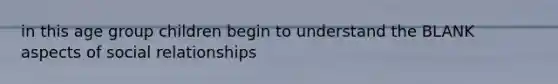 in this age group children begin to understand the BLANK aspects of social relationships